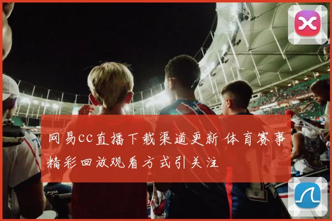 网易cc直播下载渠道更新 体育赛事精彩回放观看方式引关注