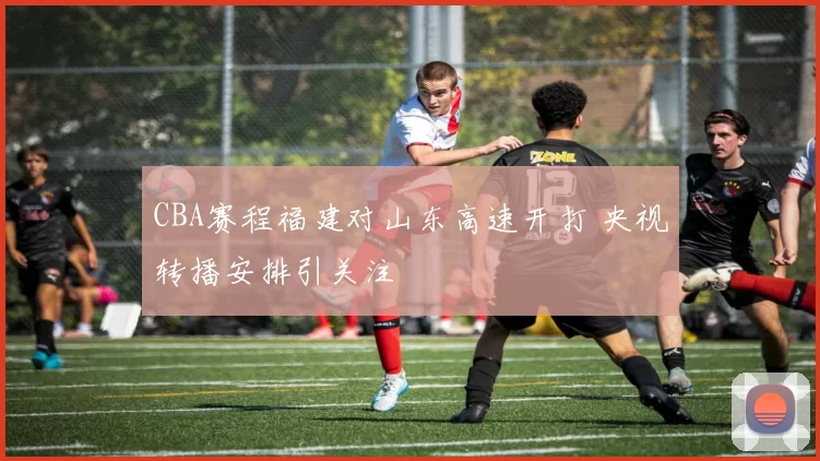 CBA赛程福建对山东高速开打 央视转播安排引关注
