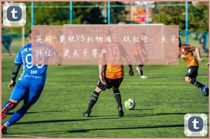 英超-曼联VS利物浦：双红会，关乎帅位，更关乎尊严