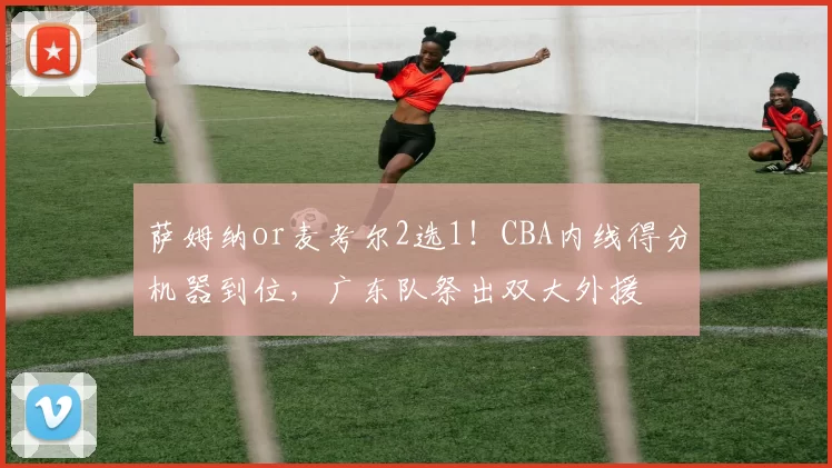 萨姆纳or麦考尔2选1！CBA内线得分机器到位，广东队祭出双大外援