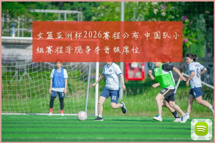 女篮亚洲杯2026赛程公布 中国队小组赛程浮现争夺晋级席位