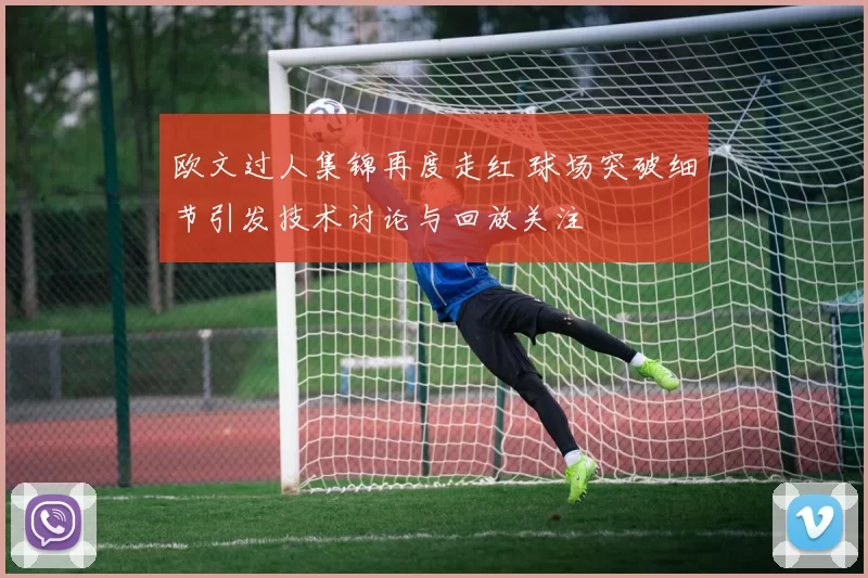 欧文过人集锦再度走红 球场突破细节引发技术讨论与回放关注