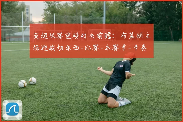 英超联赛重磅对决前瞻：布莱顿主场迎战切尔西_比赛_本赛季_节奏