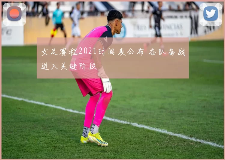 女足赛程2021时间表公布 各队备战进入关键阶段