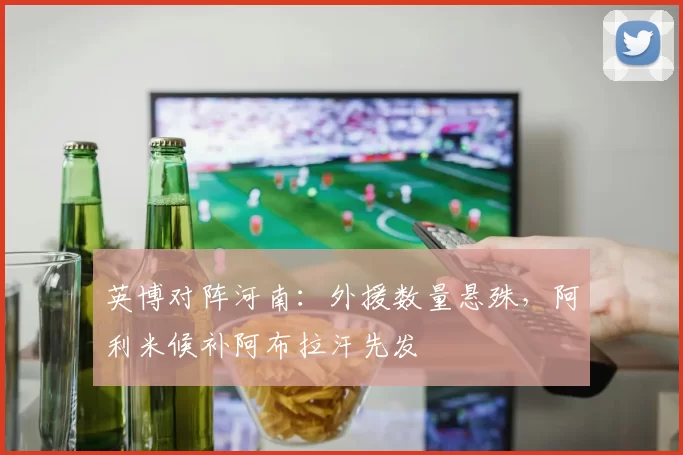 英博对阵河南：外援数量悬殊，阿利米候补阿布拉汗先发