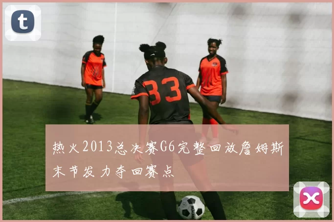 热火2013总决赛G6完整回放詹姆斯末节发力夺回赛点