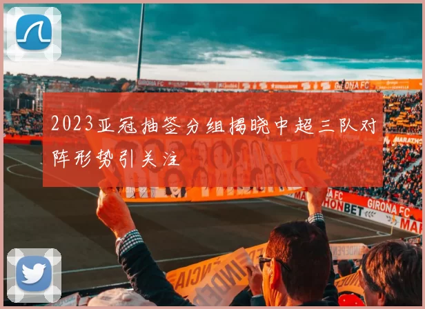 2023亚冠抽签分组揭晓中超三队对阵形势引关注