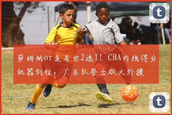 萨姆纳or麦考尔2选1！CBA内线得分机器到位，广东队祭出双大外援