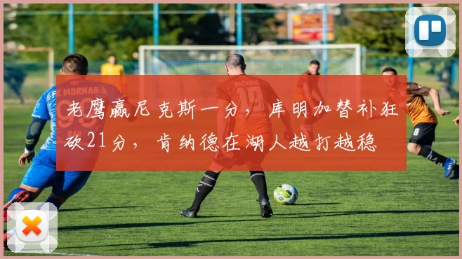 老鹰赢尼克斯一分，库明加替补狂砍21分，肯纳德在湖人越打越稳