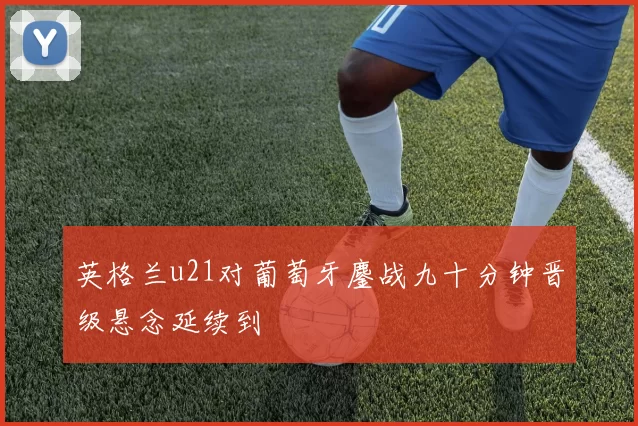 英格兰u21对葡萄牙鏖战九十分钟晋级悬念延续到