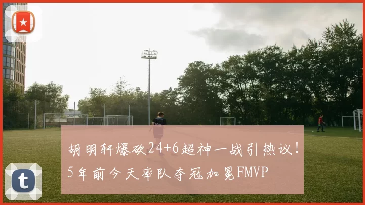胡明轩爆砍24+6超神一战引热议！5年前今天率队夺冠加冕FMVP