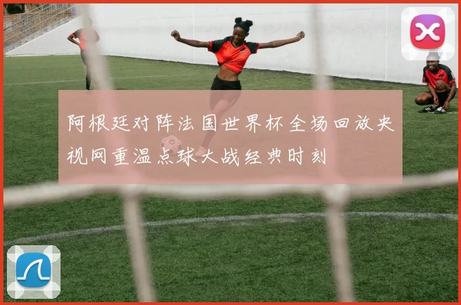 阿根廷对阵法国世界杯全场回放央视网重温点球大战经典时刻