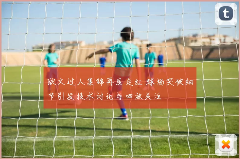 欧文过人集锦再度走红 球场突破细节引发技术讨论与回放关注