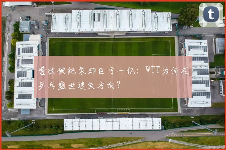 营收破纪录却巨亏一亿：WTT为何在乒乓盛世迷失方向？