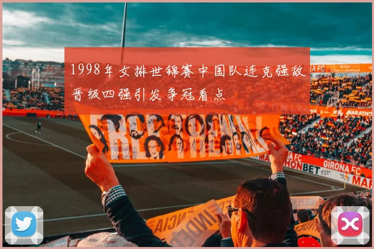 1998年女排世锦赛中国队连克强敌晋级四强引发争冠看点