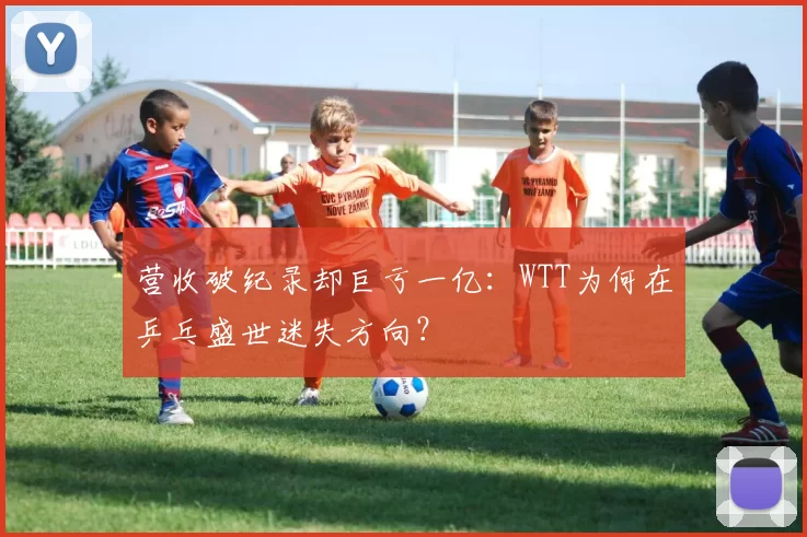 营收破纪录却巨亏一亿：WTT为何在乒乓盛世迷失方向？