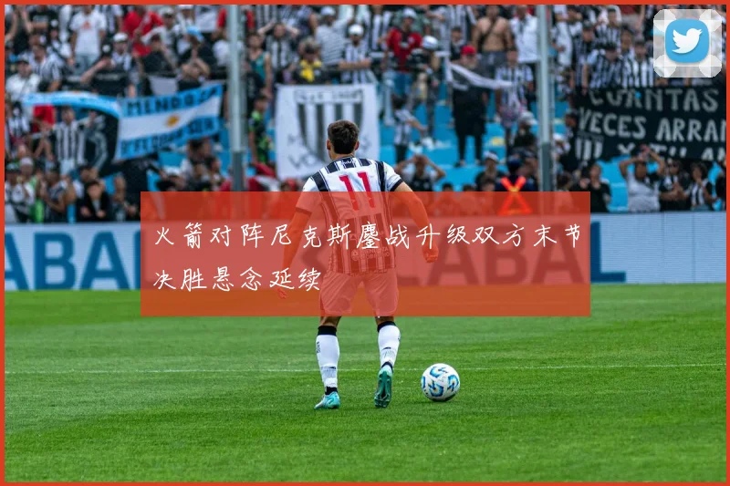 火箭对阵尼克斯鏖战升级双方末节决胜悬念延续