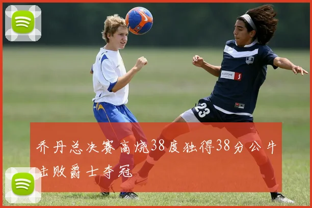 乔丹总决赛高烧38度独得38分公牛击败爵士夺冠