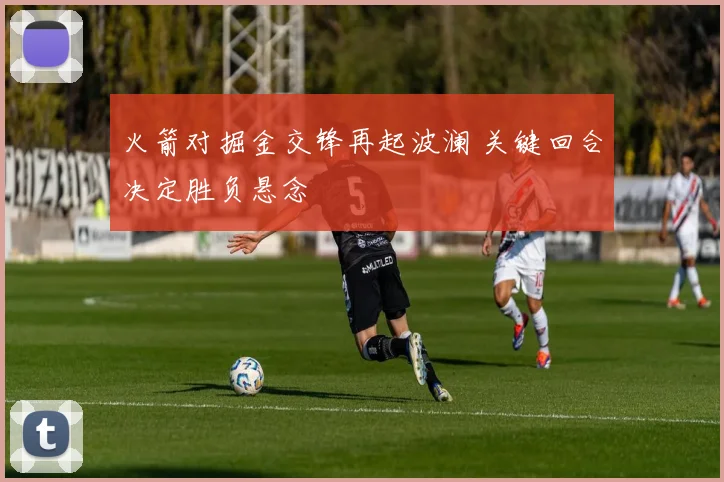火箭对掘金交锋再起波澜 关键回合决定胜负悬念