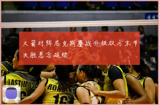 火箭对阵尼克斯鏖战升级双方末节决胜悬念延续