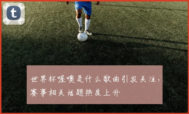世界杯喔噢是什么歌曲引发关注,赛事相关话题热度上升