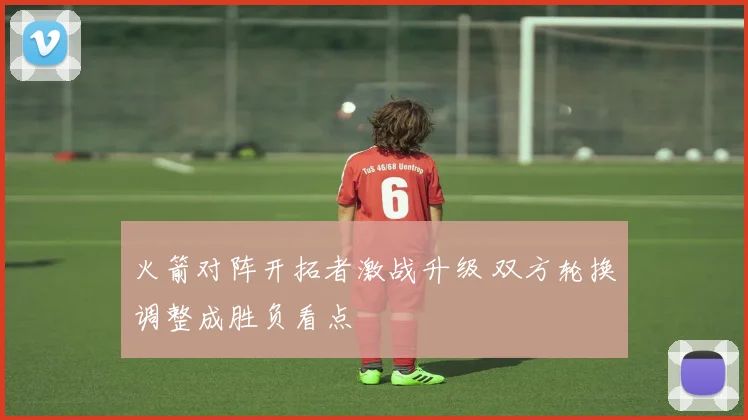 火箭对阵开拓者激战升级 双方轮换调整成胜负看点