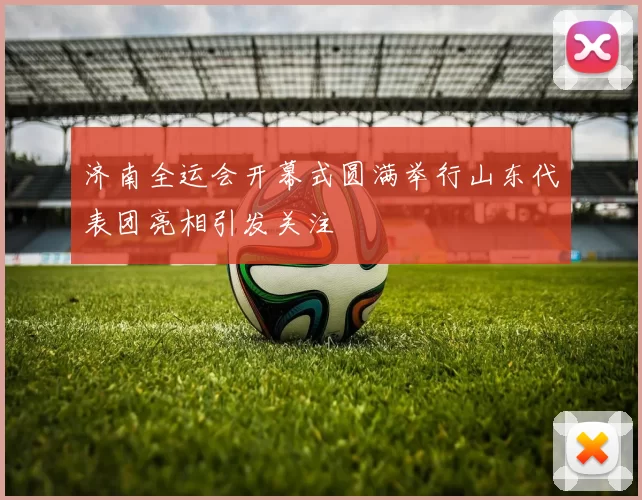 济南全运会开幕式圆满举行山东代表团亮相引发关注